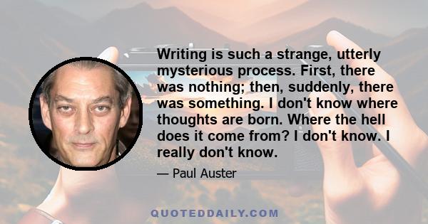 Writing is such a strange, utterly mysterious process. First, there was nothing; then, suddenly, there was something. I don't know where thoughts are born. Where the hell does it come from? I don't know. I really don't