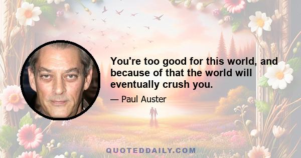 You're too good for this world, and because of that the world will eventually crush you.