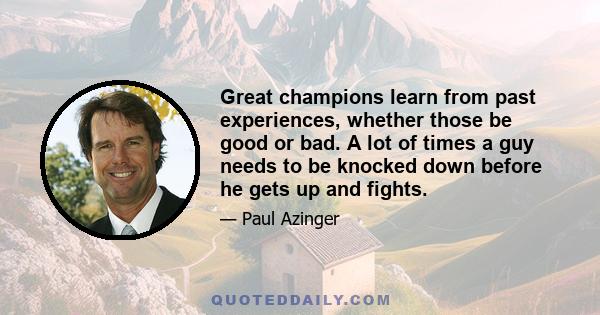 Great champions learn from past experiences, whether those be good or bad. A lot of times a guy needs to be knocked down before he gets up and fights.