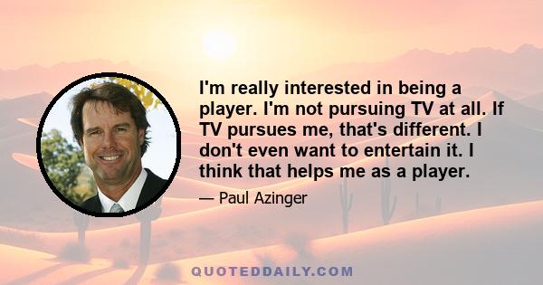 I'm really interested in being a player. I'm not pursuing TV at all. If TV pursues me, that's different. I don't even want to entertain it. I think that helps me as a player.