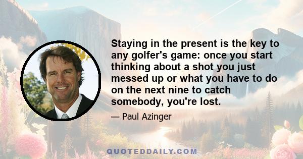 Staying in the present is the key to any golfer's game: once you start thinking about a shot you just messed up or what you have to do on the next nine to catch somebody, you're lost.