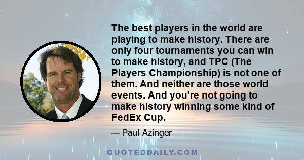 The best players in the world are playing to make history. There are only four tournaments you can win to make history, and TPC (The Players Championship) is not one of them. And neither are those world events. And