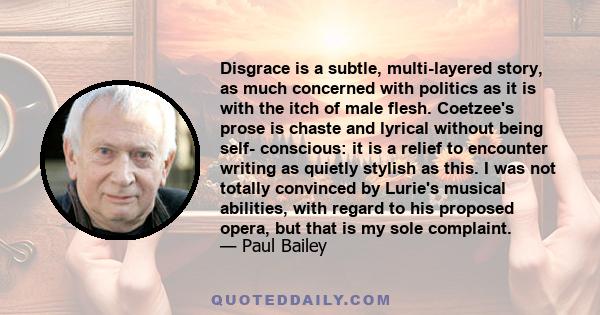 Disgrace is a subtle, multi-layered story, as much concerned with politics as it is with the itch of male flesh. Coetzee's prose is chaste and lyrical without being self- conscious: it is a relief to encounter writing