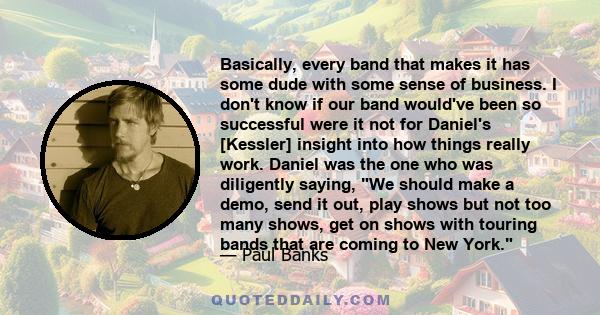 Basically, every band that makes it has some dude with some sense of business. I don't know if our band would've been so successful were it not for Daniel's [Kessler] insight into how things really work. Daniel was the