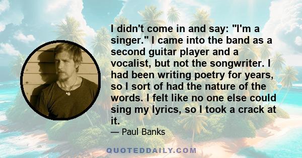 I didn't come in and say: I'm a singer. I came into the band as a second guitar player and a vocalist, but not the songwriter. I had been writing poetry for years, so I sort of had the nature of the words. I felt like