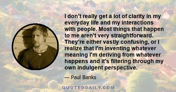 I don't really get a lot of clarity in my everyday life and my interactions with people. Most things that happen to me aren't very straightforward. They're either vastly confusing, or I realize that I'm inventing