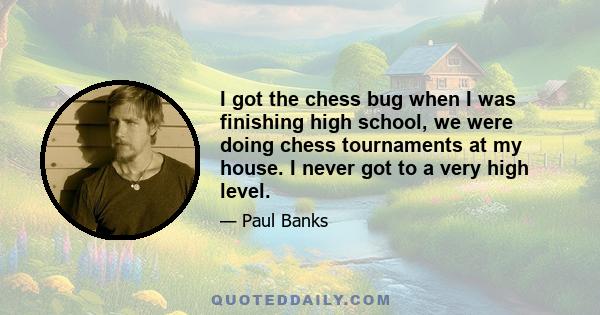 I got the chess bug when I was finishing high school, we were doing chess tournaments at my house. I never got to a very high level.