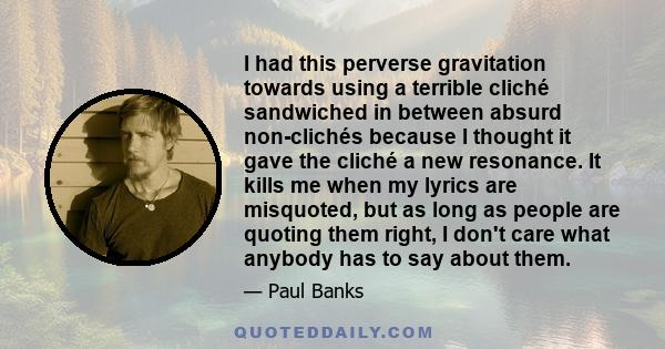 I had this perverse gravitation towards using a terrible cliché sandwiched in between absurd non-clichés because I thought it gave the cliché a new resonance. It kills me when my lyrics are misquoted, but as long as