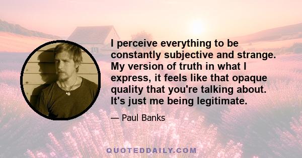 I perceive everything to be constantly subjective and strange. My version of truth in what I express, it feels like that opaque quality that you're talking about. It's just me being legitimate.