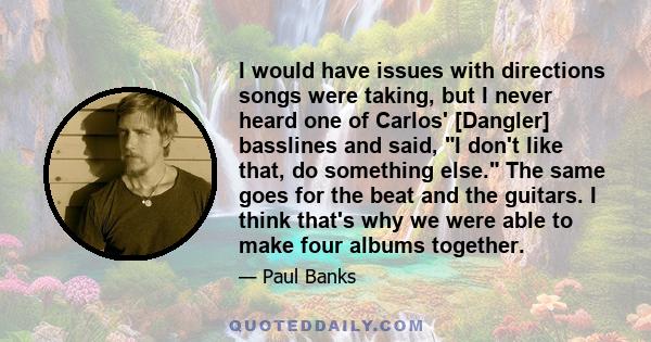 I would have issues with directions songs were taking, but I never heard one of Carlos' [Dangler] basslines and said, I don't like that, do something else. The same goes for the beat and the guitars. I think that's why