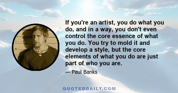 If you're an artist, you do what you do, and in a way, you don't even control the core essence of what you do. You try to mold it and develop a style, but the core elements of what you do are just part of who you are.