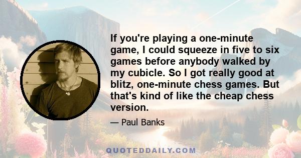 If you're playing a one-minute game, I could squeeze in five to six games before anybody walked by my cubicle. So I got really good at blitz, one-minute chess games. But that's kind of like the cheap chess version.