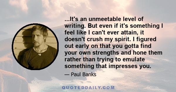 ...It's an unmeetable level of writing. But even if it's something I feel like I can't ever attain, it doesn't crush my spirit. I figured out early on that you gotta find your own strengths and hone them rather than