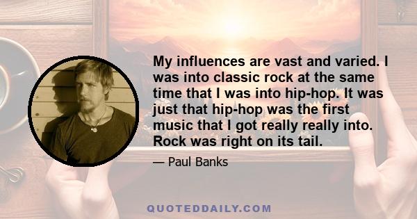 My influences are vast and varied. I was into classic rock at the same time that I was into hip-hop. It was just that hip-hop was the first music that I got really really into. Rock was right on its tail.