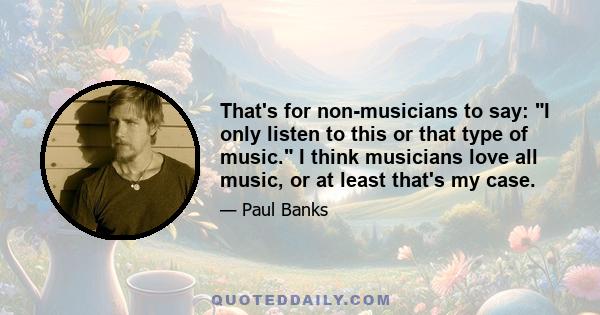 That's for non-musicians to say: I only listen to this or that type of music. I think musicians love all music, or at least that's my case.