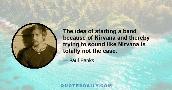 The idea of starting a band because of Nirvana and thereby trying to sound like Nirvana is totally not the case.