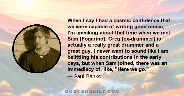 When I say I had a cosmic confidence that we were capable of writing good music, I'm speaking about that time when we met Sam [Fogarino]. Greg [ex-drummer] is actually a really great drummer and a great guy. I never