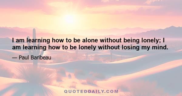 I am learning how to be alone without being lonely; I am learning how to be lonely without losing my mind.