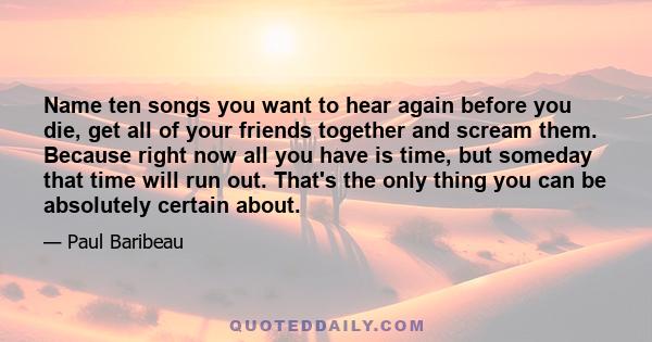 Name ten songs you want to hear again before you die, get all of your friends together and scream them. Because right now all you have is time, but someday that time will run out. That's the only thing you can be