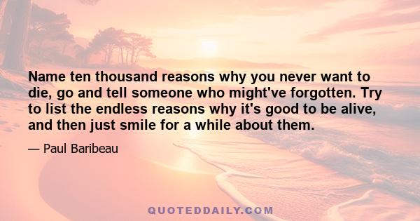 Name ten thousand reasons why you never want to die, go and tell someone who might've forgotten. Try to list the endless reasons why it's good to be alive, and then just smile for a while about them.