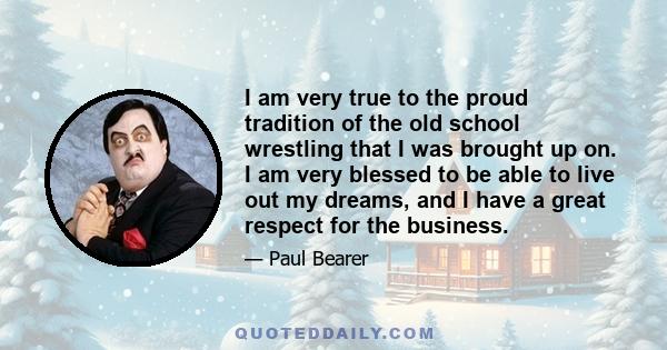 I am very true to the proud tradition of the old school wrestling that I was brought up on. I am very blessed to be able to live out my dreams, and I have a great respect for the business.