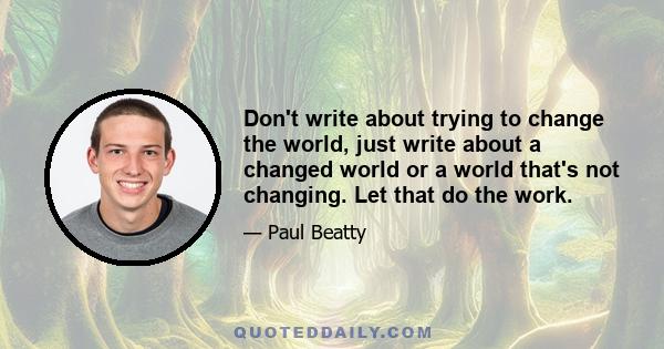 Don't write about trying to change the world, just write about a changed world or a world that's not changing. Let that do the work.