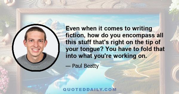 Even when it comes to writing fiction, how do you encompass all this stuff that's right on the tip of your tongue? You have to fold that into what you're working on.