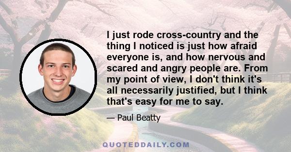 I just rode cross-country and the thing I noticed is just how afraid everyone is, and how nervous and scared and angry people are. From my point of view, I don't think it's all necessarily justified, but I think that's