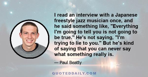 I read an interview with a Japanese freestyle jazz musician once, and he said something like, Everything I'm going to tell you is not going to be true. He's not saying, I'm trying to lie to you. But he's kind of saying