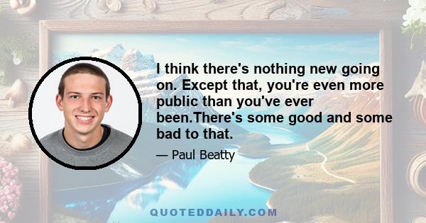 I think there's nothing new going on. Except that, you're even more public than you've ever been.There's some good and some bad to that.