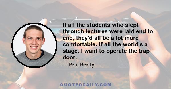 If all the students who slept through lectures were laid end to end, they'd all be a lot more comfortable. If all the world's a stage, I want to operate the trap door.