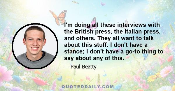 I'm doing all these interviews with the British press, the Italian press, and others. They all want to talk about this stuff. I don't have a stance; I don't have a go-to thing to say about any of this.