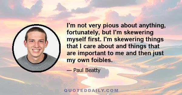 I'm not very pious about anything, fortunately, but I'm skewering myself first. I'm skewering things that I care about and things that are important to me and then just my own foibles.