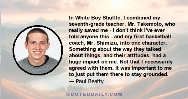 In White Boy Shuffle, I combined my seventh-grade teacher, Mr. Takemoto, who really saved me - I don't think I've ever told anyone this - and my first basketball coach, Mr. Shimizu, into one character. Something about