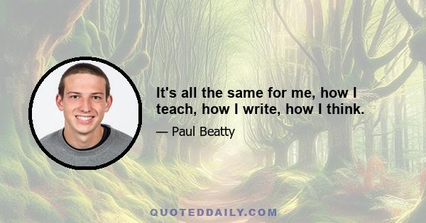 It's all the same for me, how I teach, how I write, how I think.