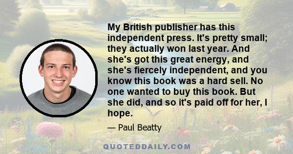 My British publisher has this independent press. It's pretty small; they actually won last year. And she's got this great energy, and she's fiercely independent, and you know this book was a hard sell. No one wanted to