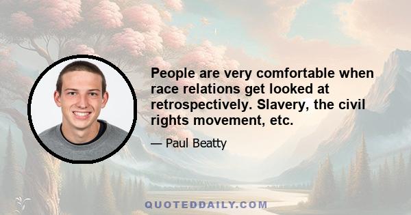 People are very comfortable when race relations get looked at retrospectively. Slavery, the civil rights movement, etc.