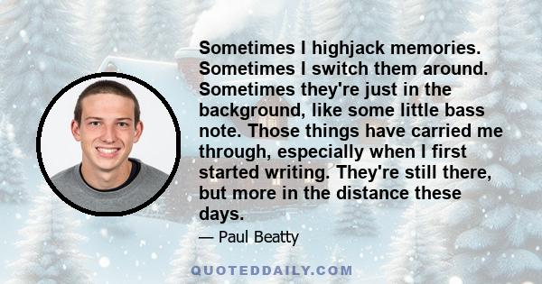 Sometimes I highjack memories. Sometimes I switch them around. Sometimes they're just in the background, like some little bass note. Those things have carried me through, especially when I first started writing. They're 