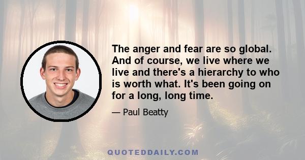 The anger and fear are so global. And of course, we live where we live and there's a hierarchy to who is worth what. It's been going on for a long, long time.