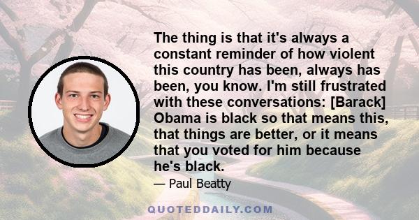 The thing is that it's always a constant reminder of how violent this country has been, always has been, you know. I'm still frustrated with these conversations: [Barack] Obama is black so that means this, that things