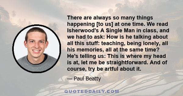 There are always so many things happening [to us] at one time. We read Isherwood's A Single Man in class, and we had to ask: How is he talking about all this stuff: teaching, being lonely, all his memories, all at the