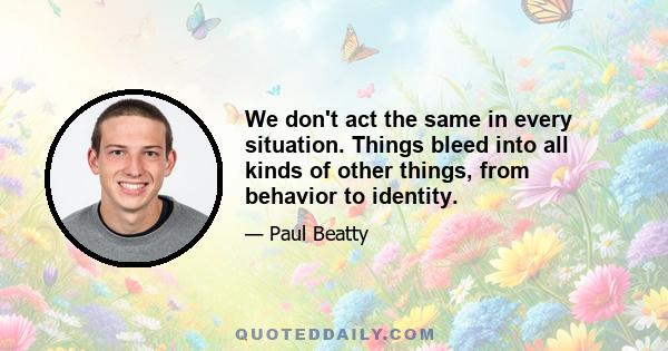 We don't act the same in every situation. Things bleed into all kinds of other things, from behavior to identity.