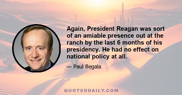 Again, President Reagan was sort of an amiable presence out at the ranch by the last 6 months of his presidency. He had no effect on national policy at all.