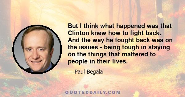 But I think what happened was that Clinton knew how to fight back. And the way he fought back was on the issues - being tough in staying on the things that mattered to people in their lives.