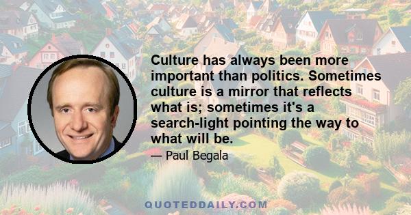 Culture has always been more important than politics. Sometimes culture is a mirror that reflects what is; sometimes it's a search-light pointing the way to what will be.