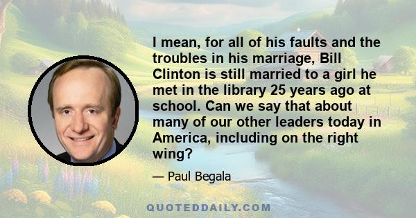 I mean, for all of his faults and the troubles in his marriage, Bill Clinton is still married to a girl he met in the library 25 years ago at school. Can we say that about many of our other leaders today in America,