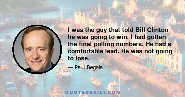 I was the guy that told Bill Clinton he was going to win. I had gotten the final polling numbers. He had a comfortable lead. He was not going to lose.