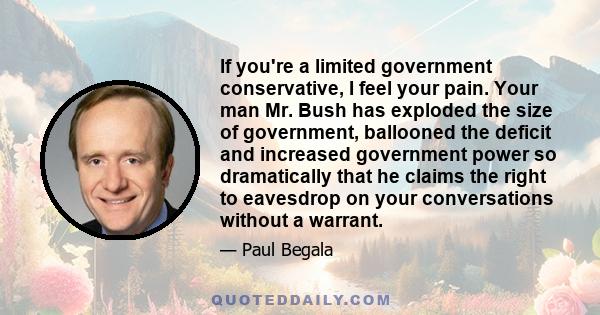 If you're a limited government conservative, I feel your pain. Your man Mr. Bush has exploded the size of government, ballooned the deficit and increased government power so dramatically that he claims the right to