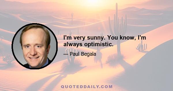 I'm very sunny. You know, I'm always optimistic.