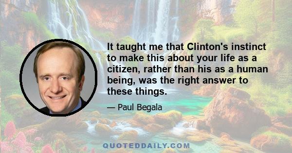 It taught me that Clinton's instinct to make this about your life as a citizen, rather than his as a human being, was the right answer to these things.